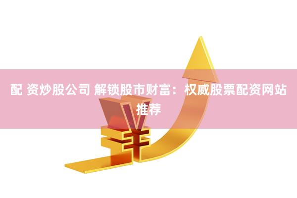 配 资炒股公司 解锁股市财富：权威股票配资网站推荐
