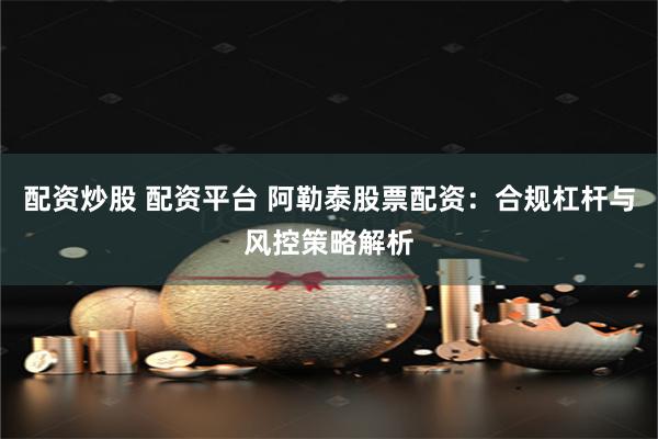 配资炒股 配资平台 阿勒泰股票配资：合规杠杆与风控策略解析